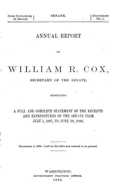handle is hein.usccsset/usconset32659 and id is 1 raw text is: 



55TH CONGRESS,
  3d Session.


SENATE.


DOCUIMENT
  No. 1.


ANNUAL REPORT



          OF


WILLIAM R. COX,


           SECRETARY. OF THE SENATE,



                    SUBMITTING




   A FULL AND COMPLETE STATEMENT OF THE RECEIPTS
       AND EXPENDITURES OF THE SENATE FROM
            JUhY 1, 1897, TO JUNE 30, 1898.






     DECEMBER 6, 1898.-Laid on the table and ordered to be printed.






                 WASHINGTON:
            GOVERNMENT PRINTING OFFICE.
                     1898.


