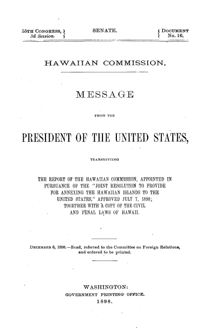 handle is hein.usccsset/usconset32661 and id is 1 raw text is: 



55TH CONGRESS,         SENATE.               DOCUMENT
   3d Session.                                 No. 16.




       HAWAIIAN COMMISSION.




                 MESSAGE


                       FROM THE



PRESIDENT OF THE UNITED STATES,


                      TRANSMITTING


     THE REPORT OF THE HAWAIIAN COMMISSION, APPOINTED IN
       PURSUANCE OF THE JOINT RESOLUTION TO PROVIDE
         FOR ANNEXING THE HAWAIIAN ISLANDS TO THE
           UNITED STATES, APPROVED JULY 7, 1898;
             TOGETHER WITH A COPY OF THE CIVIL
               AND PENAL LAWS OF HAWAII.





   DECEMBER 6, 1898.-Read, referred to the Committee on Foreign Relations,
                  and ordered to be printed.





                    WASHINGTON:
              GOVERNMENT PRINTING' OFFICE.
                        1898.


