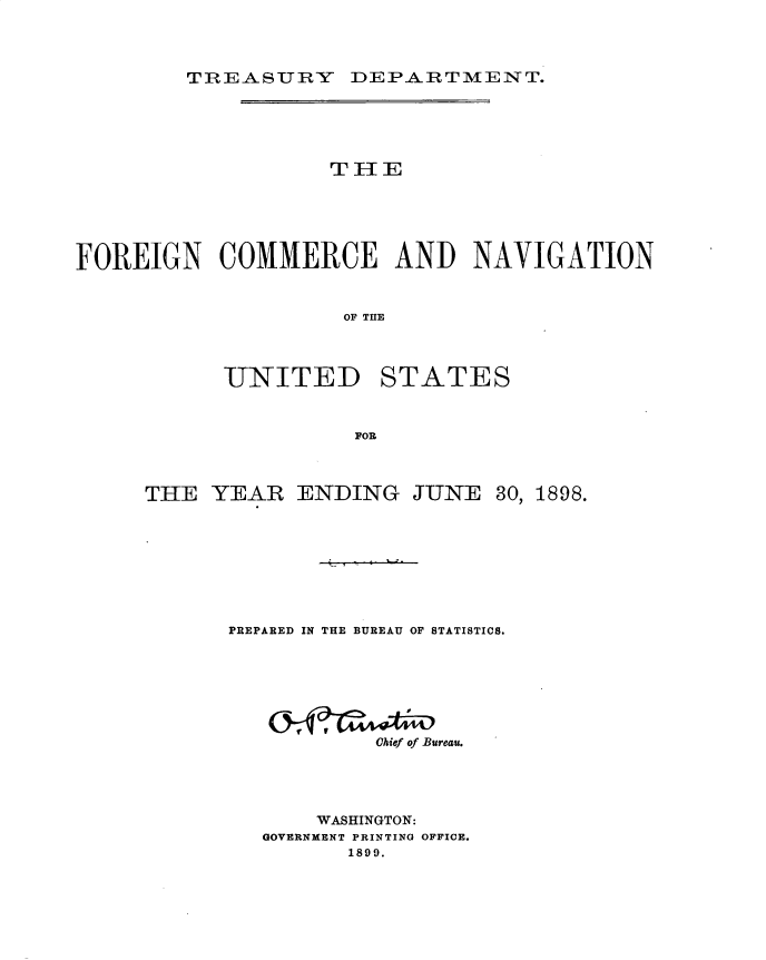 handle is hein.usccsset/usconset32715 and id is 1 raw text is: 


TnREASURY DEPARTMENT.


                    THE




FOREIGN COMMERCE AND NAVIGATION


                     OF THlE


UNITED


STATES


FOR


THE  YEAR


ENDING   JUNE


PREPARED IN THE BUREAU OF STATISTICS.





           Chief of Bureau.



       WASHINGTON:
   GOVERNMENT PRINTING OFFICE.
         1899.


30,


1898.


