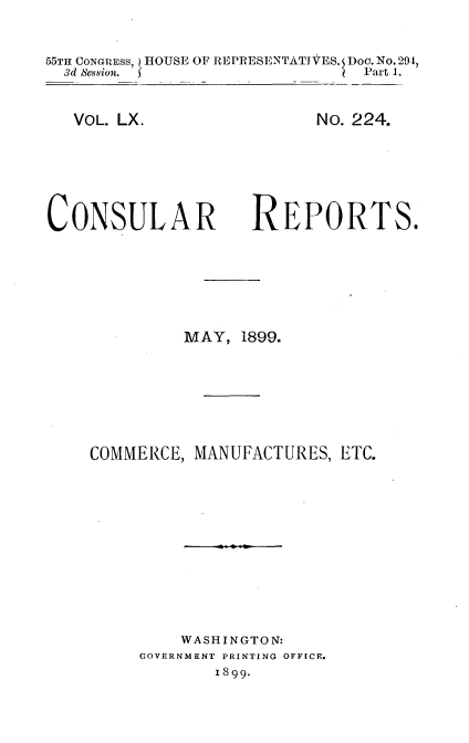 handle is hein.usccsset/usconset32721 and id is 1 raw text is: 


55TH CONGRESS, HOUSE OF REPRESENTATIVES. Doo.No.294,
  3d Session. f                Part 1.


   VOL. LX.





CONSULAR


      No. 224.





REPORTS.


         MAY,  1899.






COMMERCE, MANUFACTURES,  ETC.










         WASHINGTON:
     GOVERNMENT PRINTING OFFICE.
            1899.


