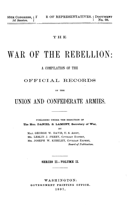 handle is hein.usccsset/usconset32726 and id is 1 raw text is: 



55TH CONGRESS, F
  3d Session.


E OF REPRESENTATIVES. 5 DOCUMENT
                       No. 66.


THE


WAR OF THE REBELLION:


               A COMPILATION OF THE



       OFFICIAL RECOIRDS


                     OU THE



   UNION   AND   CONFEDERATE ARMIES.


      PUBLISHED UNDER THE DIRECTION OF
The Hon. DANIEL S. LAMONT, Secretary of War,
               BY
  MAJ. GEORGE W. DAVIS, U. S. ARmY,
  MR. LESLIE J. PERRY, CJVILIAN EXPERT,
  MR. JOSEPH W. KIRKLEY, CiviLiAN EXPERT,
                    Board of Publication.


     SERIES II-VOLUME II.




     WASHINGTON:
GOVERNMENT  PRINTING OFFICE.
           1897.


