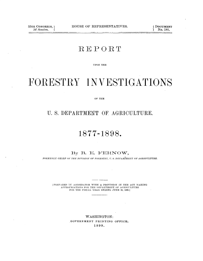 handle is hein.usccsset/usconset32751 and id is 1 raw text is: 






55TH CONGREBS,
  3d Scssion.


HOUSE OF REPRESENTATIVES.


DOCUMENT
No. 181.


                    REPORT



                          UPON TrHE





FORESTRY INVESTIGATIONS



                           OF THE




        U. S. DEPARTMENT OF AGRICULTURE.





                     1877-1898.




                 By  B.  E. FEIRINOW,
      FORMERLY CHIEF OF THE DIVISION OF FORESTRY, U. S. DEPARiMENT OF AGRIOULTURE.







          [PREPARED 1X ACCORDANCE WITH A PROVISION IN THE ACT MAKING
             APPROPRIATIONS FOR THE DEPARTMENT OF AGRICULTURE
                 FOR THE FISCAL YEAR ENDING JUNE 30, 1890.]







                       WASHINGTON:
                 .GOVERNMENT PRINTING OFFICE.
                           1899.


