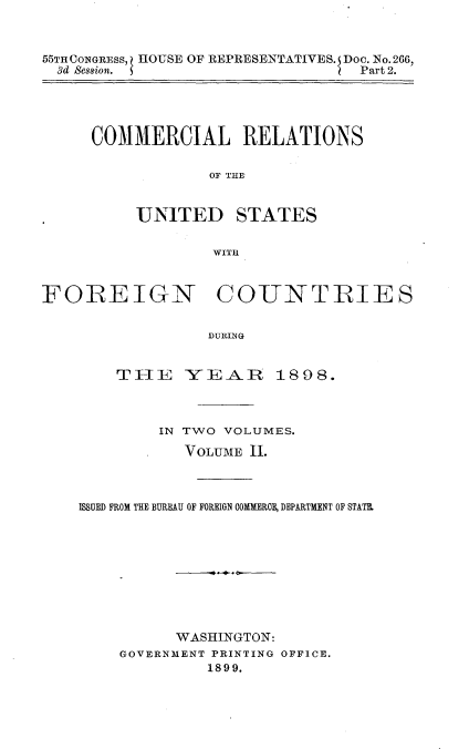handle is hein.usccsset/usconset32757 and id is 1 raw text is: 


55THCONGRESS, HOUSE OF REPRESENTATIVES. S Doc. No. 266,
  3d Ses8ion. S                   Part 2.


COMMERCIAL RELATIONS

            OF THE


UNITED


STATES


WITH


FOREIGN COUNTRIES

                  DURING


        THE YEAlR 1898.


        IN TWO VOLUMES.
           VOLUME 11.



ISSUED FROM THE BUREAU OF FOREIGN OOMMEROE, DEPARTMENT OF STATE.









          WASHINGTON:
    GOVERNMENT PRINTING OFFICE.
              1899.


