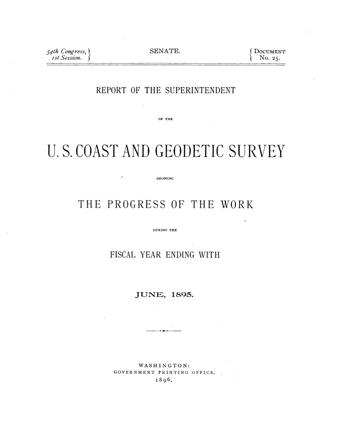 handle is hein.usccsset/usconset32807 and id is 1 raw text is: 






DOCUMENT
No. 25.


          REPORT OF THE SUPERINTENDENT



                      OF THE




U. S. COAST AND GEODETIC SURVEY


                      SHOWING


THE   PROGRESS


OF  THE   WORK


DURING THE


FISCAL YEAR ENDING WITH


JUNE~ll


1895.


     WASHINGTON:
GOVERNMENT PRINTING OFFICE.
        1896.


54t1h Congress, (
Isi Sesszon. J


SENATE.


