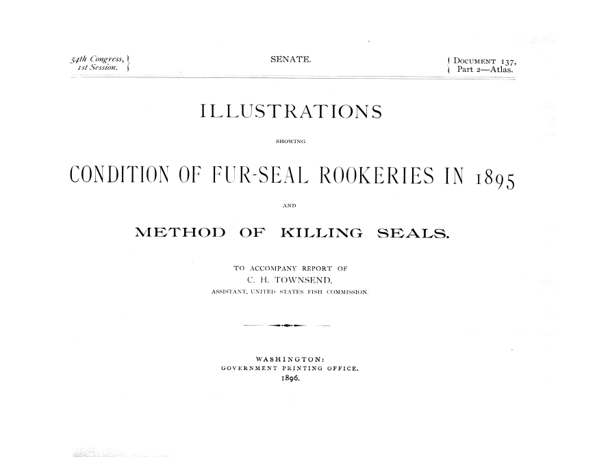 handle is hein.usccsset/usconset32811 and id is 1 raw text is: 





5tth congress, (
ist 5esszon.


SENATE.                   DocUMENT 137,
                          Part 2-Atlas.


                  ILLUSTRATIONS


                             SHOWING



CONDITION OF FUR-SEAL ROOKERIES IN 1895


                              AND


METHOD OF KILLING


   TO ACCOMPANY REPORT OF
     C. H. TOWNSEND,
ASSISTANT, UNITED STATES FISH COMMISSION.







      WASHINGTON:
 GOVERNMENT PRINTING OFFICE.
          1896.


SE~ALS.


