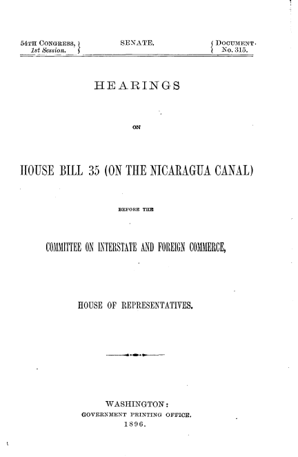 handle is hein.usccsset/usconset32818 and id is 1 raw text is: 




54TH CONGRESS,
  1st Session.


SENATE.


DOCUMENT.
No. 315.


               HEARINGS




                       ON





HOUSE   BILL  35 (ON THE  NICARAGUA CANAL)


               BEFORE nMl




COMMITTEE ON INTERSTATE AND FOREIGN COMMERCE,







      HOUSE OF REPRESENTATIVES.












            WASHINGTON:
       GOVERNMENT PRINTING OFFICE.
                1896.



