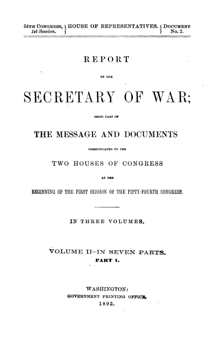 handle is hein.usccsset/usconset32827 and id is 1 raw text is: 


54TH CONGRESS, HOUSE OF REPRESENTATIVES. DOCUMENT
  1st Session.                      No. 2.




               REPORT

                   OF THE



SECRETARY OF WAR;

                 BEING PART OF


   THE  MESSAGE AND DOCUMENTS

                COMMUNICATED TO THE

       TWO  HOUSES   OF  CONGRESS

                   AT THE

  BEGINNING OF THE FIRST SESSION OF THE FIFTY-FOJRTH CONGRESS.


     IN THREE  VOLUMES.




VOLUME   II-IN SEVEN  PARTS.
           PART 1.




         WASHINGTON:
     GOVERNMENT PRINTING OFFICE.
            1895.


