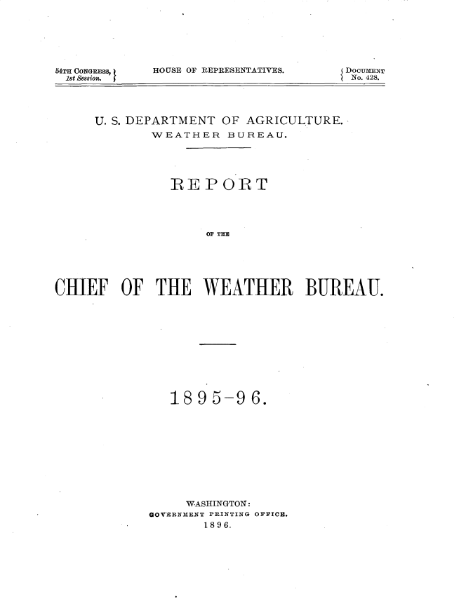 handle is hein.usccsset/usconset32900 and id is 1 raw text is: 






54TH OONGRESS,
18t Session.


HOUSE OF REPRESENTATIVES.


DOCU4MNT
No. 428.


     U. S. DEPARTMENT OF AGRICULTURE.
             WEATHER   BUREAU.





               REPORT




                    OF THE






CHIEF OF THE WEATHER BUREAU.


   1895-96.











     WASHINGTON:
GOVERNMENT PRINTING OFFICE.
       1896.


