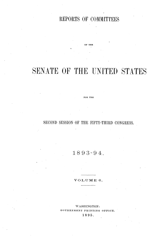 handle is hein.usccsset/usconset33062 and id is 1 raw text is: 



          REPORTS OF COMMITTEES






                   OF THE







SENATE OF THE UNITED STATES






                   FOR TH-E


SECOND SESSION- OF THE FIFTY-THIRD CONGRESS.







           1893-94.






           VOLUME   6.






           WASHINGTON:
      GOVERNMENT PRINTING OFFICE.
              1895.


