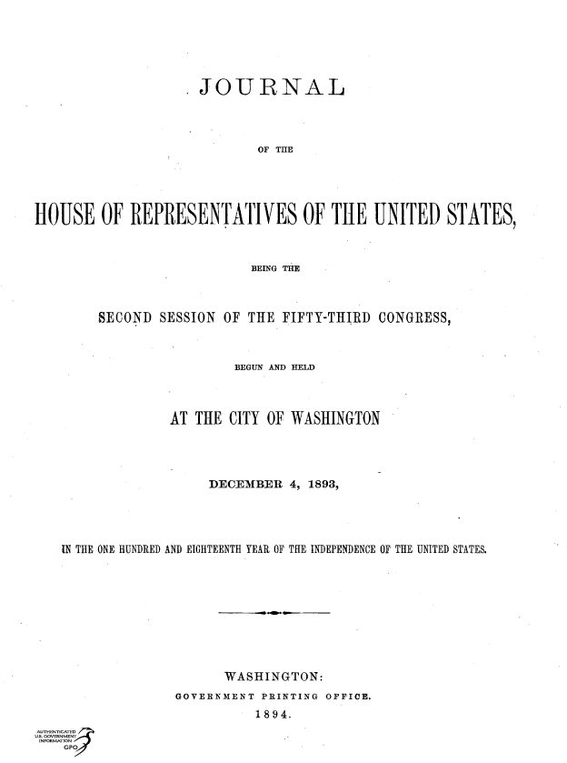 handle is hein.usccsset/usconset33074 and id is 1 raw text is: 






                    JOURNAL




                           OF THE





HOUSE   OF  REPRESENTATIVES OF TIHE UNITED STATES,


                       BEING THE



     SECOND SESSION OF THE FIFTY-THIRD CONGRESS,



                     BEGUN AND HELD




             AT THE  CITY OF WASHINGTON




                  DECEMBER  4, 1893,





IN THE ONE HUNDRED AND EIGHTEENTH YEAR OF THE INDEPENDENCE OF THE UNITED STATES.










                    WASHINGTON:
              GOVERNMENT PRINTING OFFICE.
                        1894.


GO


