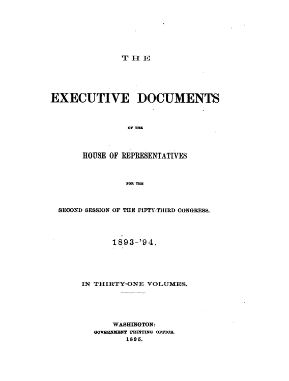 handle is hein.usccsset/usconset33088 and id is 1 raw text is: 







THE


EXECUTIVE DOCUMENTS



                OF TE




       HOUSE OF REPRESENTATIVES



                O0R THE


SECOND SESSION OF THE FIFTY-TIRED CONGRESS.




           1893-'.94.





     IN THIRTY-ONE VOLUMES.





            WASHINGTON.
        GOVEUNMENT PRINTING OFFICE.
              1895.


