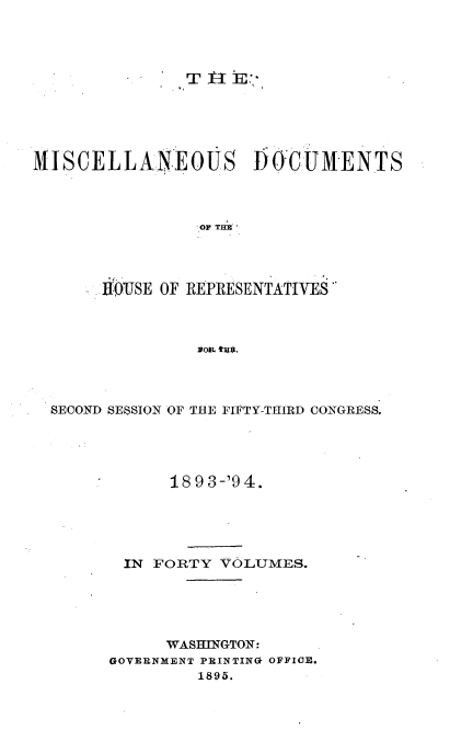 handle is hein.usccsset/usconset33125 and id is 1 raw text is: 




I T] 1E


M1I\SCELLANEOUS       DOCUMENTS



                 OF THE




       ROUSE OF REPRESENTATIVES



                sop. t,


SECOND SESSION OF THE FIFTY-THIRD CONGRESS.




            18 9 3-'9 4.





       IN FORTY  VOLUMES.





           WASHINGTON:
      GOVERNMENT PRINTING OFFICE.
               1895.


