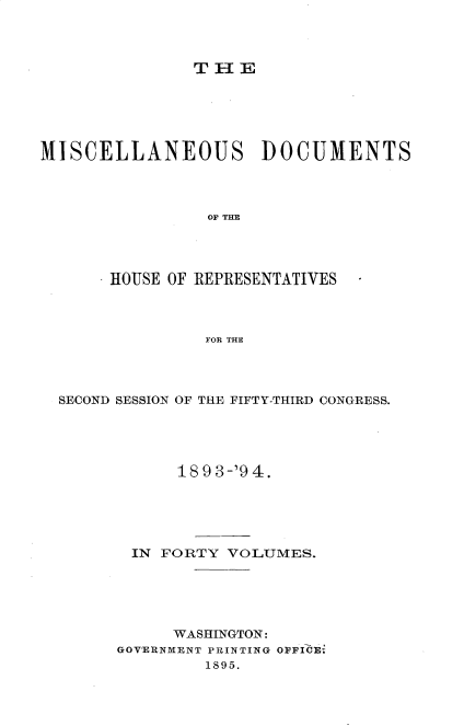 handle is hein.usccsset/usconset33130 and id is 1 raw text is: 



THE


MISCELLANEOUS DOCUMENTS




                OF THE




       HOUSE OF REPRESENTATIVES



                FOR THE


SECOND SESSION OF THE FIFTY-THIRD CONGRESS.





            189 3-'9 4.





       IN FORTY  VOLUMES.





           WASHINGTON:
      GOVERNMENT PRINTING OPFICE-
              1895.



