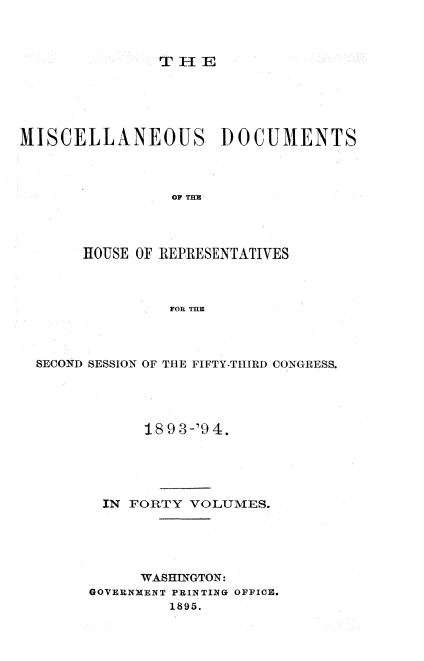 handle is hein.usccsset/usconset33134 and id is 1 raw text is: 



THlE


MISCELLANEOUS DOCUMENTS



                 or THRE




       HOUSE OF REPRESENTATIVES



                FOR THE


SECOND SESSION OF THE FIFTY-T-HIRD CONGRESS.





            18 9 3-'9 4.





       IN FORTY  VOLUMES.





           WASHINGTON:
      GOVERNMENT PRINTING OFFICE.
               1895.


