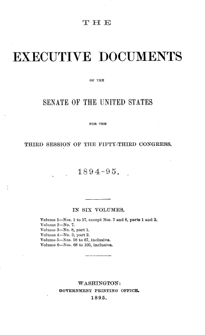 handle is hein.usccsset/usconset33155 and id is 1 raw text is: 



THE


EXECUTIVE DOCUMENTS



                     OF THE




        SENATE  OF THE  UNITED  STATES



                     FOR THE




   THIRD SESSION OF THE FIFTY-THIRD CONGRESS.





                  1894-95.







                IN SIX VOLUMES.

        Volume 1-Nos. 1 to 57, except Nos. 7 and 8, parts 1 and 2.
        Volume 2-No. 7.
        Volume 3-No. 8, part 1.
        Volume 4-No. 3, part 2.
        Volume 5-Nos. 58 to 67, inclusive.
        Volume 6-Nos. 68 to 105, inclusive.







                  WASHINGTON:
             GOVERNMENT PRINTING OFFICE.
                      1895.


