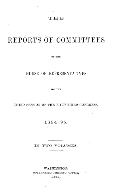 handle is hein.usccsset/usconset33227 and id is 1 raw text is: 




THE


REPORTS OF COMMITTEES



                 OF THE




       HOUSE OF REPRESENTATIVES



                FOR THE


THIRD SESSION OF THE FIFTY-THIRD CONGRESS.




            1894-95.






        IN TWO VOLUMES,






           WASHINGTON:
       GOVERNMENT PRINTING OFFICE.
              1895.


