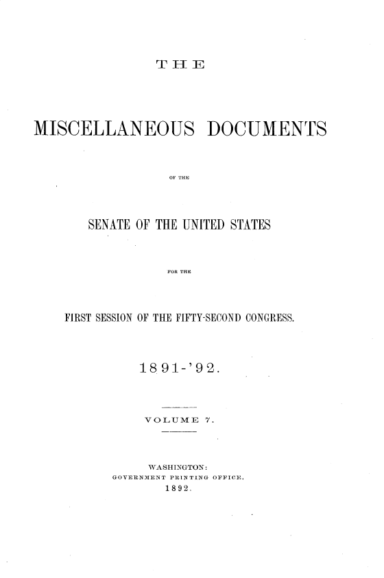 handle is hein.usccsset/usconset33248 and id is 1 raw text is: 





TiE


MISCELLANEOUS DOCUMENTS




                   OF THE




        SENATE OF THE UNITED STATES




                  FOR TILE


FIRST SESSION OF THE FIFTY-SECOND CONGRESS.





          18 91-'92.




          VOLUME   7.




            WASHINGTON:
       GOVERNMENT PRINTING OFFICE.
              1892.



