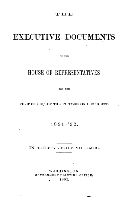 handle is hein.usccsset/usconset33270 and id is 1 raw text is: 


              TlE






EXECUTIVE DOCUMENTS




                OF THE




     HOUSE OF REPRESENTATIVES



               FOR THE


FIRST SESSION OF THE FIFTY-SECOND CONGRESS.





          18 91-'9 2.





   IN THIRTY-EIGHT VOLUMES.





          WASHINGTON:
     GOVERNMENT PRINTING OFFICq,
             1892,


