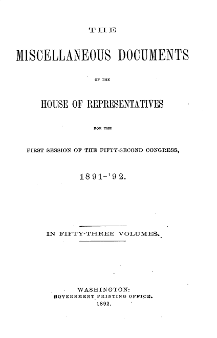 handle is hein.usccsset/usconset33330 and id is 1 raw text is: 



THlE


MISCELLANEOUS DOCUMENTS


                OF THE



     HOUSE  OF REPRESENTATIVES


                FOR THE



  FIRST SESSION OF THE FIFTY-SECOND CONGRESS,



             18 91-'9 2.


IN FIFTY-THREE VOLUMES.








      WASHINGTON:
 09YERNMENT PRINTING OFFICE.
          1893.



