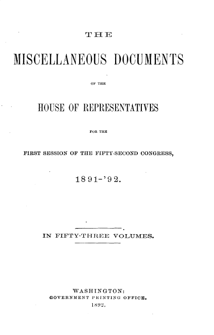 handle is hein.usccsset/usconset33342 and id is 1 raw text is: 




THE


MISCELLANEOUS DOCUMENTS


                OF THE



     HOUSE OF REPRESENTATIVES


                FOR THE



  FIRST SESSION OF THE FIFTY-SECOND CONGRESS,



             18 91-'9 2.


IN FIFTY-TI-REE VOLUMES.








      WASHINGTON:
 GOVERNMENT PRINTING OFFICE.
          18 1i) 12.


