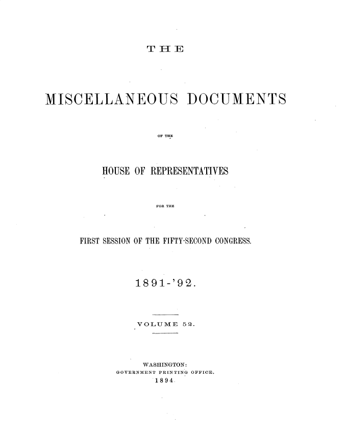 handle is hein.usccsset/usconset33350 and id is 1 raw text is: 





                  T   IE







MISCELLANEOUS DOCUMENTS




                    OF THE




          HOUSE OF REPRESENTATIVES




                    FOR THE


FIRST SESSION OF THE FIFTY-SECOND CONGRESS.





          18 91-'9 2.





          VOLUME   52.





          WASHINGTON:
       GOVERNMENT PRINTING OFFICE.
              1894.


