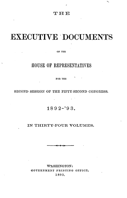 handle is hein.usccsset/usconset33396 and id is 1 raw text is: 


TIE


EXECUTIVE DOCUMENTS


                OF THE



       HOUSE OF REPRESENTATIVES


                FOR THE



 SECOND SESSION OF THE FIFTY-SECOND CONGRESS.




             18 9 2-'9 3.



      IN THIRTY-FOUR VOLUMES.










             W'ASHIINGTON:
       G1OVERNMENT PRINTING OFFICE.
                1893.


