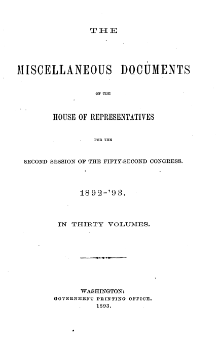 handle is hein.usccsset/usconset33424 and id is 1 raw text is: 



TlE


MISCELLANEOUS DOCUMENTS


                 OF THE



        HOUSE OF REPRESENTATIVES


                . OR THE



 SECOND SESSION OF THE FIFTY-SECOND CONGRESS.




             18 9 2-'9 3.




         IN THIRTY VOLUMES.










             WASHINGTON:
        GOVERNMENT PRINTING OFFICE,
                 1893.


