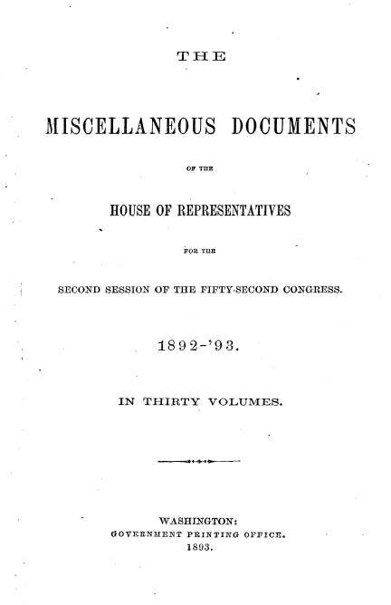 handle is hein.usccsset/usconset33440 and id is 1 raw text is: 



                THE






MISCELLANEOUS DOCUMENTS


                 OF MIE



        HOUSE OF REPRESENTATIVES


                FOR THE



 SECOND SESSION OF THE FIFTY-SECOND CONGRESS.




             18 9 2-'9 3.




         IN THIRTY VOLUMES.










             WASHINGTON:
        GOVERNMENT PRINTING OFFICE.
                 1893.


