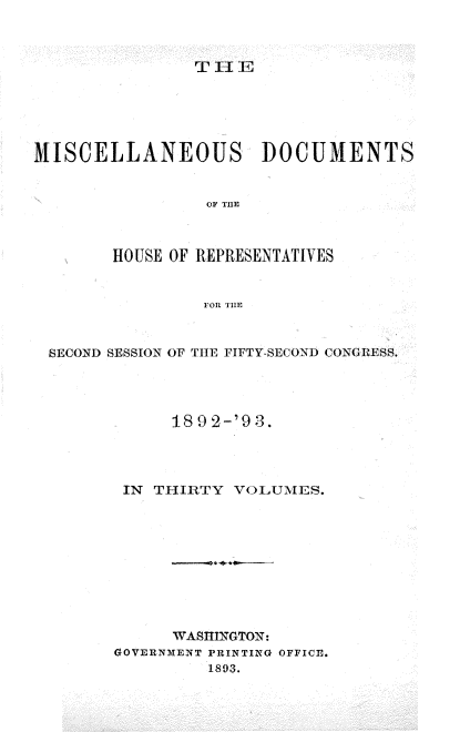 handle is hein.usccsset/usconset33441 and id is 1 raw text is: 



T 11 E


MISCELLANEOUS DOCUMENTS


                 OF TE



        HOUSE OF REPRESENTATIVES


                 FOR THE


 SECOND SESSION OF THE FIFTY-SECOND CONGRESS.




              189 2-'9 3.



         IN THIRTY  VOLUMES.









              WASHINGTON:
        GOVERNMENT PRINTING OFFICEl.
                 1893.



