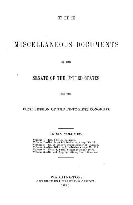 handle is hein.usccsset/usconset33476 and id is 1 raw text is: 





                      T  Il  E









MISCELLANEOUS DOCUMENTS




                        OF THE





          SENATE  OF  THE  UNITED   STATES




                        FOR THE


FIRST SESSION  OF THE  FIFTY-FIRST CONGRESS.








              IN SIX VOLUMES.

     Volume 1.-Nos. 1 to 13, inclusive.
     Volume 2.-Nos. 14 to 163, inclusive, except No. 78.
     Volume 3.-No. 78, Report Commissioner of Putents.
     Volume 4.-Nos. 164 to 245, inclusive, except No. 178.
     Volume 5.-No. 178, Tariff Statements and tables.
     Volume 6 -No 246, Appropriations, New Oflices, etc.








              WASHINGTON:
       GOVERNMENT   PRINTING  OFFICE.
                    1890.


