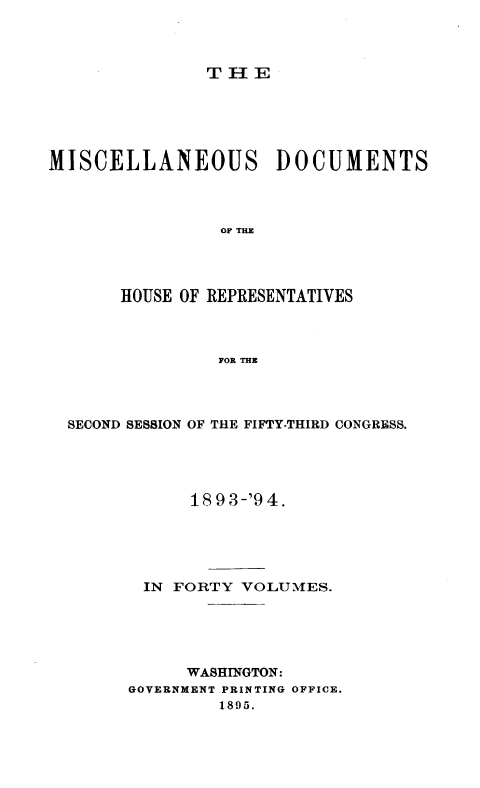 handle is hein.usccsset/usconset33663 and id is 1 raw text is: 



THE


MISCELLANEOUS DOCUMENTS



                OF THE




       HOUSE OF REPRESENTATIVES



                FOR THE


SECOND SESSION OF THE FIFTY-THIRD CONGRESS.




            18 9 3-'9 4.





       IN FORTY  VOLUMES.





           WASHINGTON:
      GOVERNMENT PRINTING OFFICE.
               1895.



