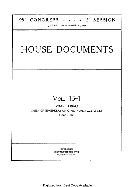 handle is hein.usccsset/usconset39416 and id is 1 raw text is: 93D CONGRESS                    2D SESSION
JANUARY 21-DECEMBER 20, 1974

HOUSE DOCUMENTS

VOL. 13-1
ANNUAL REPORT
CHIEF OF ENGINEERS ON CIVIL WORKS ACTIVITIES
FISCAL 1973

UNITED STATES
GOVERNMENT PRINTING OFFICE
WASHINGTON : 1974-1975

Digitized from Best Copy Available


