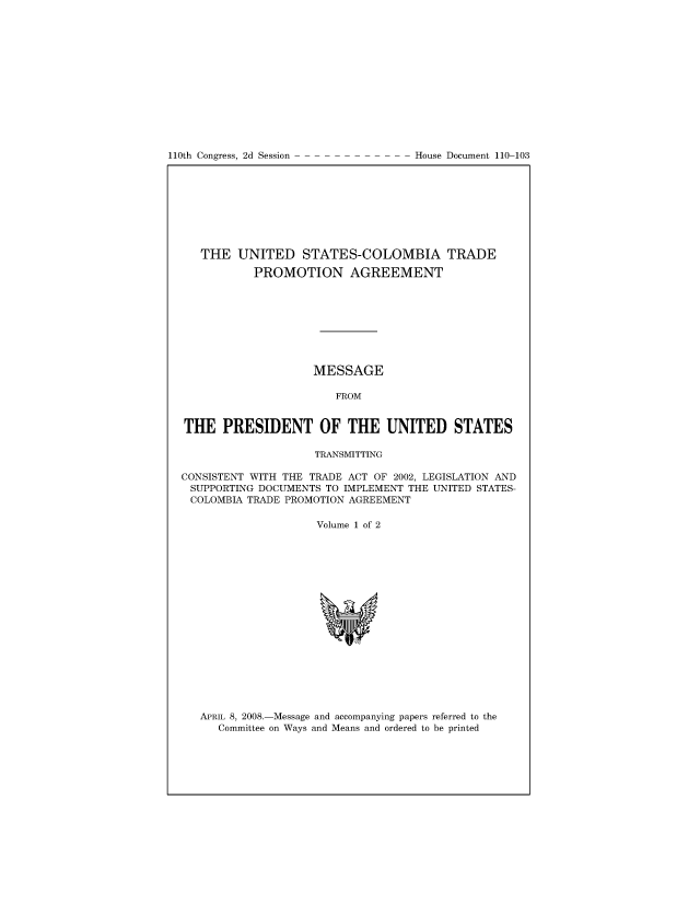 handle is hein.usccsset/usconset49085 and id is 1 raw text is: 














110th Congress, 2d Session


   THE  UNITED STATES-COLOMBIA TRADE

           PROMOTION AGREEMENT









                    MESSAGE

                       FROM


THE   PRESIDENT OF THE UNITED STATES

                    TRANSMITTING

CONSISTENT WITH THE TRADE ACT OF 2002, LEGISLATION AND
SUPPORTING  DOCUMENTS TO IMPLEMENT THE UNITED STATES-
COLOMBIA  TRADE PROMOTION AGREEMENT

                    Volume 1 of 2


APRIL 8, 2008.-Message and accompanying papers referred to the
   Committee on Ways and Means and ordered to be printed


House Document 110-103


