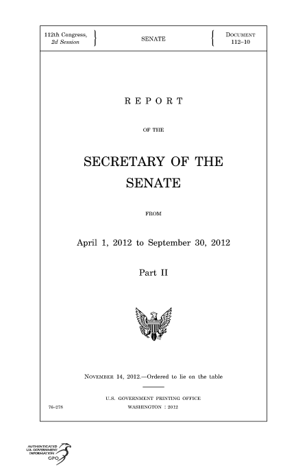 handle is hein.usccsset/usconset49127 and id is 1 raw text is: 




112th Congress,  SENATE     DOCUMENT
  2d Session    SEAE112-10









                  REPORT




                       OF THE





         SECRETARY OF THE


           SENATE




                FROM




April 1, 2012 to September 30, 2012




              Part  II


76-278


NOVEMBER 14, 2012.-Ordered to lie on the table



     U.S. GOVERNMENT PRINTING OFFICE
          WASHINGTON : 2012


AUTHENTICATED
uS. GOVERNMENT
INFORMATION
     GPO


