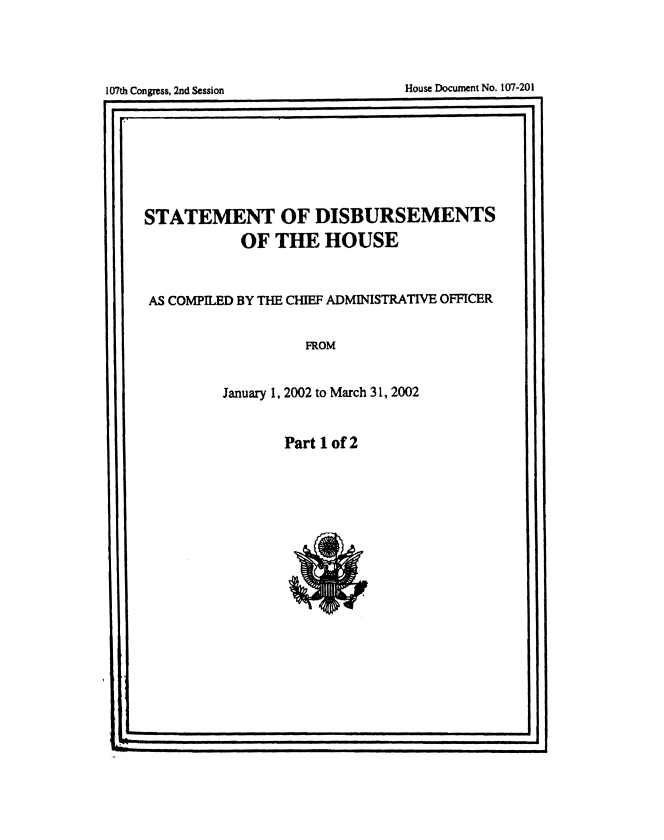 handle is hein.usccsset/usconset49219 and id is 1 raw text is: 





107thCongess,2nd essio   Houe Doumen No. 120


STATEMENT OF DISBURSEMENTS

            OF   THE   HOUSE



 AS COMPILED BY THE CHIEF ADMINISTRATIVE OFFICER


                    FROM


          January 1, 2002 to March 31, 2002


Part 1 of 2


a'


House Docurnent No. I(Y7-201


107th Congress, 2nd Session


