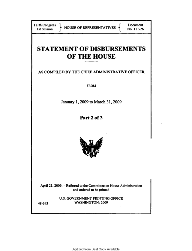 handle is hein.usccsset/usconset49306 and id is 1 raw text is: 




lIlIth Congress H   O
I st Session  HOUSE OF REPRESENTATIVES


Document
No. 111-26


STATEMENT OF DISBURSEMENTS

             OF THE HOUSE


AS COMPILED BY THE CHIEF ADMINISTRATIVE OFFICER


                      FROM



           January 1, 2009 to March 31, 2009


Part 2 of 3


April 21, 2009. - Referred to the Committee on House Administration
               and ordered to be printed


48-693


U.S. GOVERNMENT PRINTING OFFICE
       WASHINGTON: 2009


Digitized from Best Copy Available


