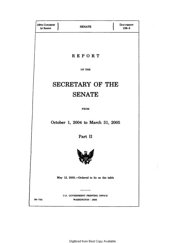 handle is hein.usccsset/usconset49325 and id is 1 raw text is: 















REPORT


OF THE


SECRETARY OF THE


SENATE


FROM


October 1, 2004 to March 31, 2005


Part II


May 12, 2005.-Ordered to lie on the table


U.S. GOVERNMENT PRINTING OFFICE
     WASHINGTON : 2005


Digitized from Best Copy Available


20-722


