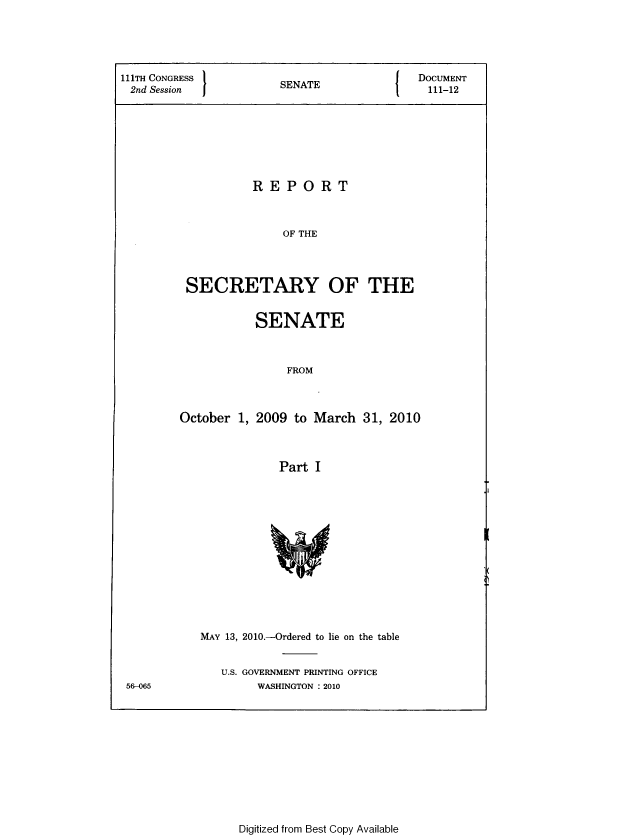 handle is hein.usccsset/usconset49334 and id is 1 raw text is: 




111TH CONGRESS }         N                  DOCUMENT
2nd Session             SENATE                111-12






                    REPORT


                        OF THE



          SECRETARY OF THE


           SENATE


                FROM



October 1, 2009 to March 31, 2010



               Part I


MAY 13, 2010.-Ordered to lie on the table

   U.S. GOVERNMENT PRINTING OFFICE
        WASHINGTON :2010


56-065


Digitized from Best Copy Available


