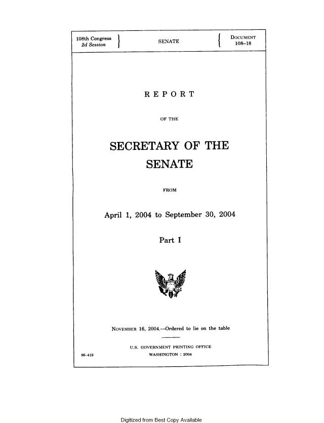 handle is hein.usccsset/usconset49336 and id is 1 raw text is: 



108th Congress         SNT                  DOCUMENT
2d Session             SENATE                108-18






                   REPORT


                        OF THE



          SECRETARY OF THE


            SENATE


                 FROM



April 1, 2004 to September 30, 2004


                Part I


96-419


NOVEMBER 16, 2004.-Ordered to lie on the table

     U.S. GOVERNMENT PRINTING OFFICE
           WASHINGTON : 2004


Digitized from Best Copy Available


