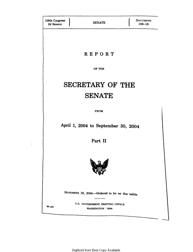 handle is hein.usccsset/usconset49337 and id is 1 raw text is: 



108th Congress         S N                  DOCUMENT
2d Session             SENATE                108-18


          REPORT


              OF THE



SECRETARY OF THE


SENATE


                FROM


April 1, 2004 to September 30, 2004


               Part II


96-420


NOVEMBER 16, 2004.--Ordered to lie on the table

     U.S. GOVERNMENT PRINTING OFFICE
           WASHINGTON : 2004


Digitized from Best Copy Available


