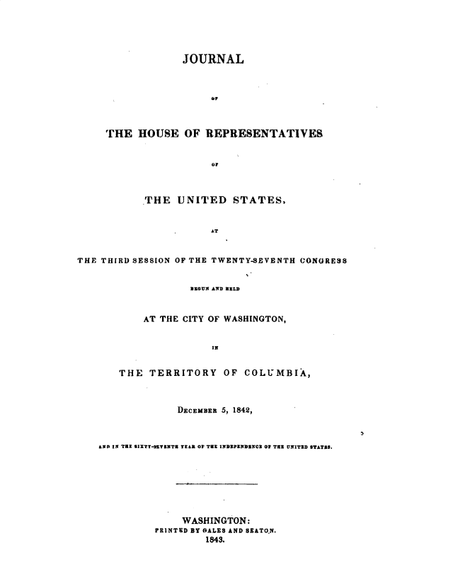 handle is hein.usccsset/usconset49381 and id is 1 raw text is: 





             JOURNAL



                  ai



THE HOUSE OF REPRESENTATIVES



                  or


           THE UNITED STATES,


                       AT


THE THIRD SESSION OF THE TWENTY-SEVENTH CONGRESS


            BEGUN AND HELD


    AT THE CITY OF WASHINGTON,


                IN


THE TERRITORY OF COLUMBIXk,


              DECEMBER 5, 1842,



AND IN TEe SIXTY-UVXKNTE TE&L OV THE INDEPENDENCE 01 THE UNITED STATES.








              WASHINGTON:
          PRINTED BY OALES AND SEATO.N.
                   1843.


