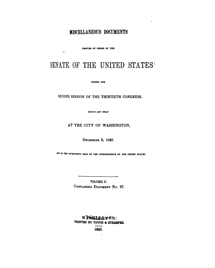 handle is hein.usccsset/usconset49408 and id is 1 raw text is: 






         IISCELLANEOUS DOCUMENTS


                PRINTED BT ORDER OF TE



SENATE OF THE UNITED STATES


                    DURING THE


    SECOND SESSION OF THE THIRTIETH CONGRESS,


                BEGUN AD MELD


      AT THE CITY  OF  WASHINGTON,


             DECEMBER 2, 18.


AD IN THE BEYENTIETR TBAR OF THE INDEFENDENCE OF TRE UNITED STATES.






                VOLUME IT.
         CONTAINING DOCUMENT No. 67.







         PRINTED BY TIPPIN & 0ERSPER.

                   1849.


