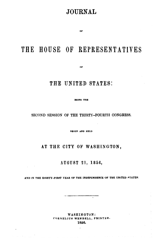 handle is hein.usccsset/usconset49468 and id is 1 raw text is: 

                 JOURNAL



                      OF




THE HOUSE OF REPRESENTATIVES



                      or


       THE   UNITED  STATES:



                 BEING THE



SECOND SESSION OF THE THIRTY-FOURTH CONGRESS.


                  BEGUN AND HELI)



      AT  THE  CITY OF  WASHINGTON,



              AUGUST  21, 1850,



AN!D IN THE EIGHTY-FIRST YEAR OF THE INDEPENDENCE OF THE UNITED sTATEL.








                 WAS1INGTON:
           CORNELIUS WENDELL, PRINTER*
                    1866.


