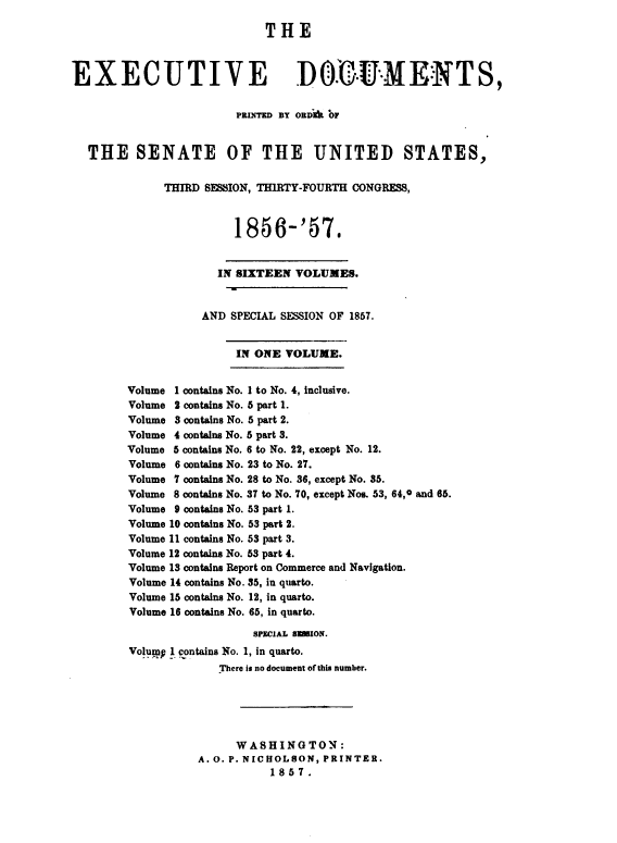 handle is hein.usccsset/usconset49472 and id is 1 raw text is: 

                             THE



EXECUTIVE                        DO.-U.-MENTS,

                        PRINTED BY ORD OF


  THE SENATE OF THE UNITED STATES,

              THIRD SESSION, THIRTY-FOURTH CONGRESS,



                        1856-'57.


                      IN SIXTEEN VOLUMES.


                   AND  SPECIAL SESSION OF 1857.


                        IN ONE  VOLUME.


        Volume 1 contains No. I to No. 4, inclusive.
        Volume 2 contains No. 5 part 1.
        Volume 3 contains No. 5 part 2.
        Volume 4 contains No. 5 part 3.
        Volume 5 contains No. 6 to No. 22, except No. 12.
        Volume 6 contains No. 23 to No. 27.
        Volume 7 contains No. 28 to No. 36, except No. 35.
        Volume 8 contains No. 37 to No. 70, except Nos. 53, 64,0 and 66.
        Volume 9 contains No. 53 part 1.
        Volume 10 contains No. 53 part 2.
        Volume 11 contains No. 53 part 3.
        Volume 12 contains No. 53 part 4.
        Volume 13 contains Report on Commerce and Navigation.
        Volume 14 contains No. 35, in quarto.
        Volume 15 contains No. 12, in quarto.
        Volume 16 contains No. 65, in quarto.

                           SPECIAL ESBION.
         Volump 1 contains No. 1, in quarto.
                      There is no document of this number.





                        WASHINGTON:
                   A. 0. P. NICHOLSON, PRINTER.
                              1857.


