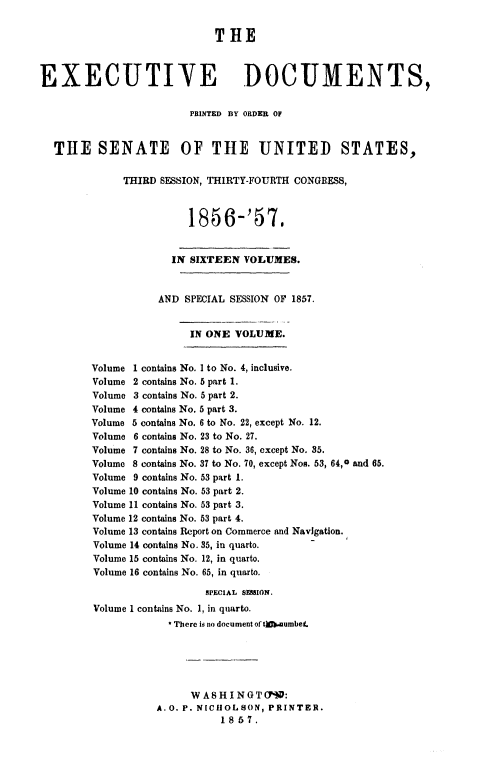 handle is hein.usccsset/usconset49473 and id is 1 raw text is: 

                             THE



EXECUTIVE DOCUMENTS,

                        PRINTED BY ORDER OF


  THE SENATE OF THE UNITED STATES,

              THIRD SESSION, THIRTY-FOURTH CONGRESS,



                        1856-'57.


                     IN SIXTEEN  VOLUMES.


                   AND  SPECIAL SESSION OF 1857.


                        IN ONE  VOLUME.


        Volume 1 contains No. I to No. 4, inclusive.
        Volume 2 contains No. 5 part 1.
        Volume 3 contains No. 5 part 2.
        Volume 4 contains No. 5 part 3.
        Volume 5 contains No. 6 to No. 22, except No. 12.
        Volume 6 contains No. 23 to No. 27.
        Volume 7 contains No. 28 to No. 36, except No. 35.
        Volume 8 contains No. 37 to No. 70, except Nos. 53, 64,0 and 65.
        Volume 9 contains No. 53 part 1.
        Volume 10 contains No. 53 part 2.
        Volume 11 contains No. 53 part 3.
        Volume 12 contains No. 53 part 4.
        Volume 13 contains Report on Commerce and Navigation.
        Volume 14 contains No. 35, in quarto.
        Volume 15 contains No. 12, in quarto.
        Volume 16 contains No. 65, in quarto.

                           SPECIAL SESSION.
         Volume I contains No. 1, in quarto.
                      There is no document of* t).Aumbet.





                         WA8HINGT(190:
                   A.O. P. NICHOLSON, PRINTER.
                              1857.


