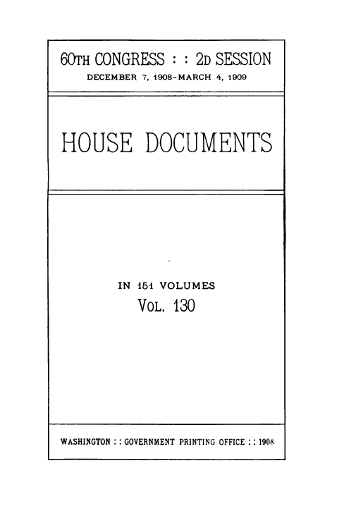 handle is hein.usccsset/usconset49519 and id is 1 raw text is: 


60TH CONGRESS   : : 2D SESSION
    DECEMBER 7, 1908-MARCH 4, 1909


HOUSE DOCUMENTS


IN 451 VOLUMES
   VOL. 130


WASHINGTON : : GOVERNMENT PRINTING OFFICE :: 1908


