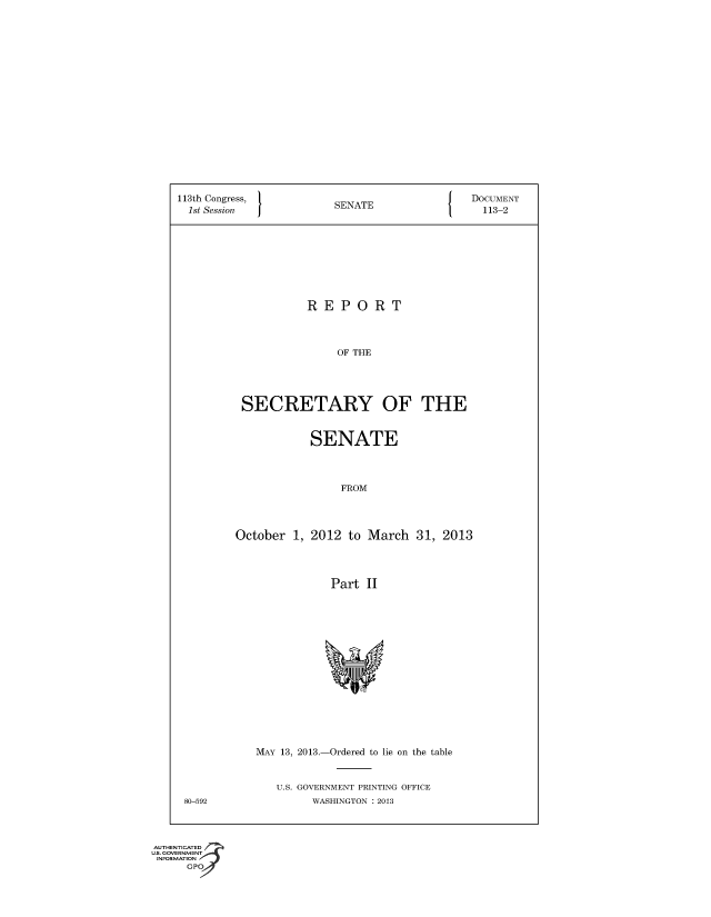 handle is hein.usccsset/usconset49555 and id is 1 raw text is: 



















113th Congress,         S                    DOCUMENT
  1st Session           SENATE                 113-2









                    REPORT



                        OF THE





          SECRETARY OF THE


           SENATE



                FROM




October  1, 2012 to March   31, 2013




               Part II


MAY 13, 2013.-Ordered to lie on the table


U.S. GOVERNMENT PRINTING OFFICE
     WASHINGTON : 2013


80-592


AUTHENTICATED
=   -NJVIENt A
    AT'.N I
    Gpo
       ,;; v


