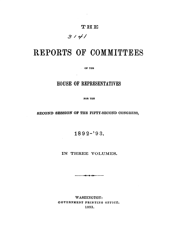 handle is hein.usccsset/usconset49670 and id is 1 raw text is: 




THE


REPORTS OF COMMITTEES


                 OF TE



        HOUSE OF REPRESENTATIVES


                FOR TnE


SECOND SESSION OF THE FIFTY-SECOND CONGRESS,




            1892-'93.



        IN THREE VOLUMES.









             WASllflGTON:
       GOVERNMENT PRINTING OFFICE.
                1893.


