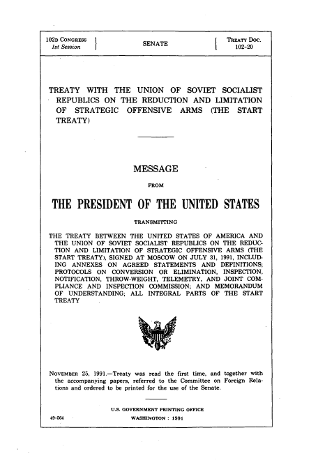 handle is hein.usccsset/usconset50010 and id is 1 raw text is: 




102D CONGRESS           SENATE                TREATY Do.
1st Session                                     102-20





TREATY WITH THE UNION OF SOVIET SOCIALIST
   REPUBLICS ON THE REDUCTION AND LIMITATION
   OF STRATEGIC OFFENSIVE ARMS (THE START
   TREATY)


MESSAGE

    FROM


THE PRESIDENT OF THE UNITED STATES

                      TRANSMITTING

THE TREATY BETWEEN THE UNITED STATES OF AMERICA AND
THE UNION OF SOVIET SOCIALIST REPUBLICS ON THE REDUC-
TION AND LIMITATION OF STRATEGIC OFFENSIVE ARMS (THE
  START TREATY), SIGNED AT MOSCOW ON JULY 31, 1991, INCLUD-
  ING ANNEXES ON AGREED STATEMENTS AND DEFINITIONS;
  PROTOCOLS ON CONVERSION OR ELIMINATION, INSPECTION,
  NOTIFICATION, THROW-WEIGHT, TELEMETRY, AND JOINT COM-
  PLIANCE AND INSPECTION COMMISSION; AND MEMORANDUM
  OF UNDERSTANDING; ALL INTEGRAL PARTS OF THE START
  TREATY


NOVEMBER 25, 1991.-Treaty was read the first time, and together with
the accompanying papers, referred -to the Committee on Foreign Rela-
tions and ordered to be printed for the use of the Senate.


                U.S. GOVERNMENT PRINTING OFFICE


49-564


WASHINGTON : 1991


