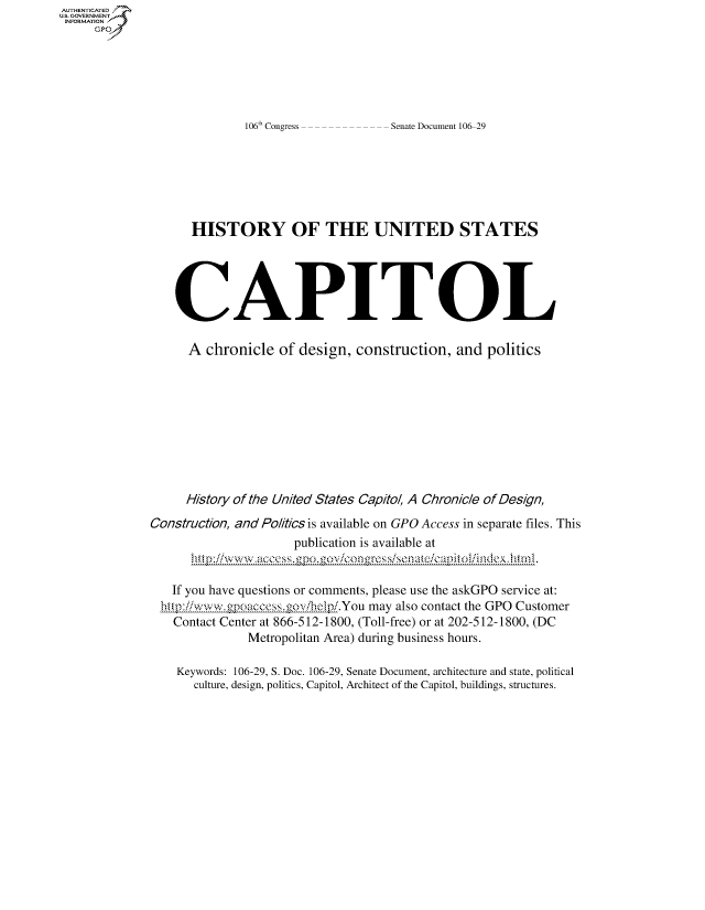 handle is hein.usccsset/usconset50154 and id is 1 raw text is: 







106 Congress


Senate Document 106-29


      HISTORY OF THE UNITED STATES





    CAPITOL

      A chronicle of design, construction, and politics









      History of the United States Capitol, A Chronicle of Design,

Construction, and Politics is available on GPO Access in separate files. This
                      publication is available at


   If you have questions or comments, please use the askGPO service at:
   htiiwww.gpoaccess.govihelpiYou may also contact the GPO Customer
   Contact Center at 866-512-1800, (Toll-free) or at 202-512-1800, (DC
               Metropolitan Area) during business hours.

    Keywords: 106-29, S. Doc. 106-29, Senate Document, architecture and state, political
       culture, design, politics, Capitol, Architect of the Capitol, buildings, structures.


AUTHENTICATE
U.S. GOVERNMENT
INFORMATION
     Gp


